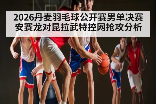 2026丹麦羽毛球公开赛男单决赛安赛龙对昆拉武特控网抢攻分析